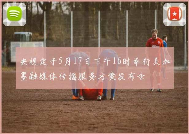 央视定于5月17日下午16时举行美加墨融媒体传播服务方案发布会