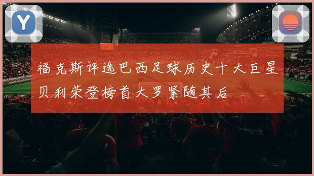 福克斯评选巴西足球历史十大巨星贝利荣登榜首大罗紧随其后