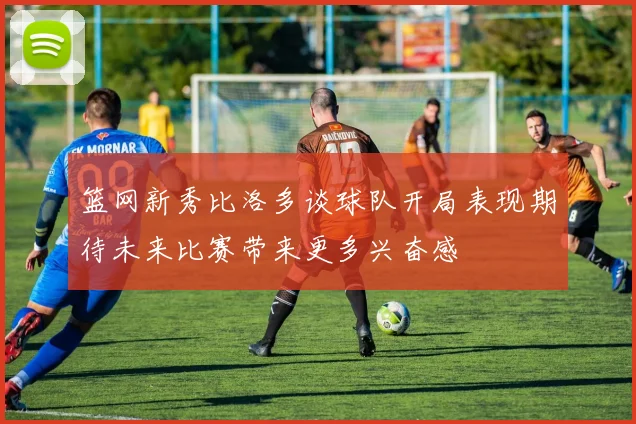 篮网新秀比洛多谈球队开局表现期待未来比赛带来更多兴奋感