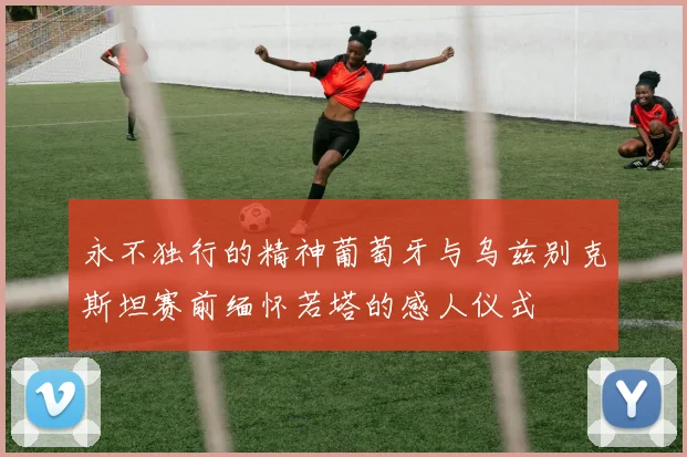 永不独行的精神葡萄牙与乌兹别克斯坦赛前缅怀若塔的感人仪式