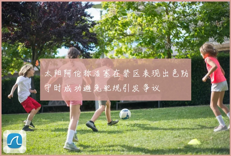 太阳阿伦称活塞在禁区表现出色防守时成功避免犯规引发争议