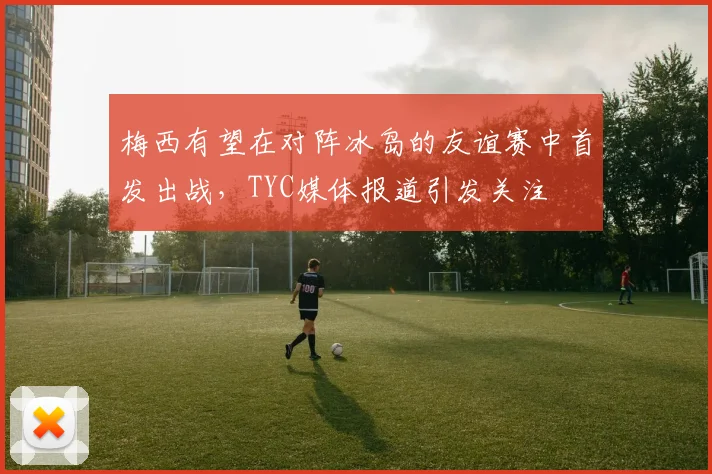 梅西有望在对阵冰岛的友谊赛中首发出战，TYC媒体报道引发关注