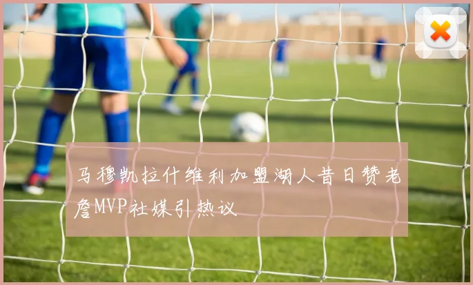 马穆凯拉什维利加盟湖人昔日赞老詹MVP社媒引热议