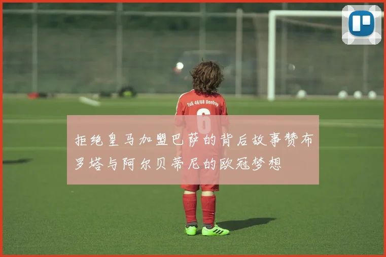 拒绝皇马加盟巴萨的背后故事赞布罗塔与阿尔贝蒂尼的欧冠梦想