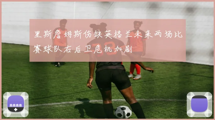 里斯詹姆斯伤缺英格兰未来两场比赛球队右后卫危机加剧
