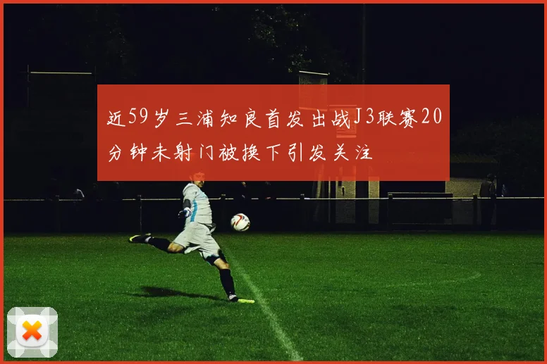近59岁三浦知良首发出战J3联赛20分钟未射门被换下引发关注