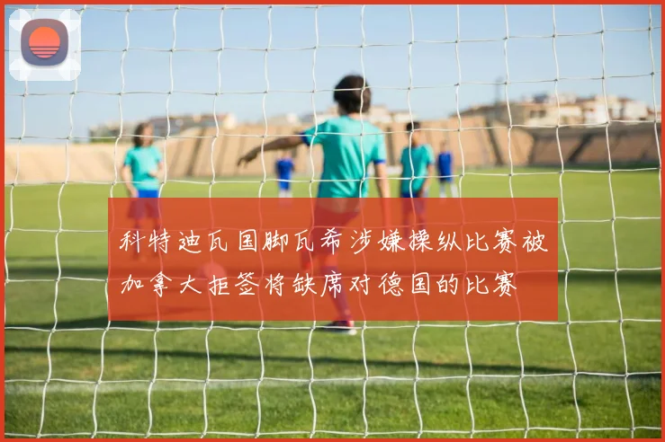 科特迪瓦国脚瓦希涉嫌操纵比赛被加拿大拒签将缺席对德国的比赛
