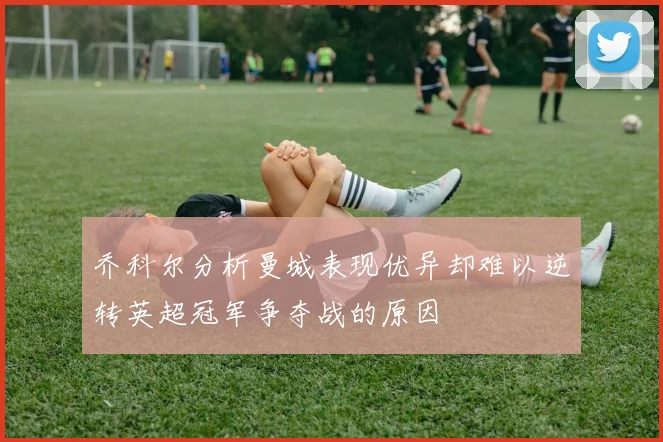 乔科尔分析曼城表现优异却难以逆转英超冠军争夺战的原因