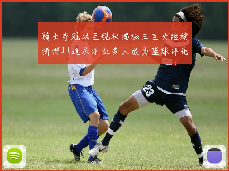 骑士夺冠功臣现状揭秘三巨头继续拼搏JR追求学业多人成为篮球评论员