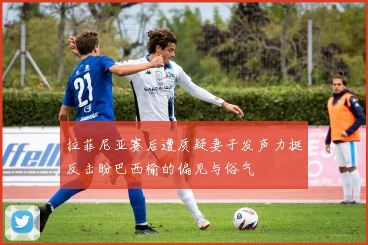 拉菲尼亚赛后遭质疑妻子发声力挺反击盼巴西输的偏见与俗气