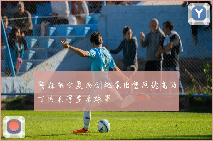 阿森纳今夏或创纪录出售厄德高马丁内利等多名球星