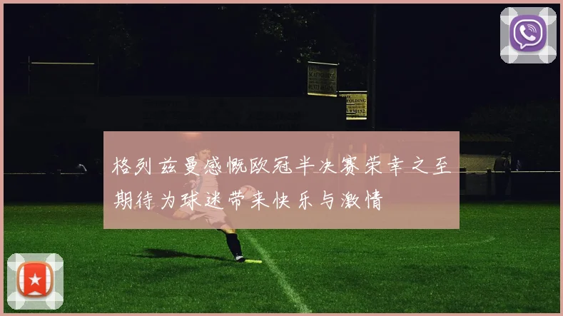 格列兹曼感慨欧冠半决赛荣幸之至期待为球迷带来快乐与激情