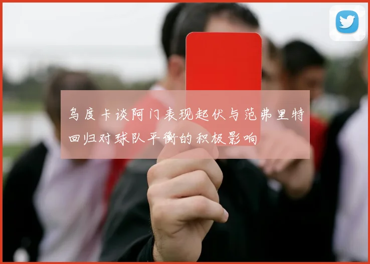 乌度卡谈阿门表现起伏与范弗里特回归对球队平衡的积极影响