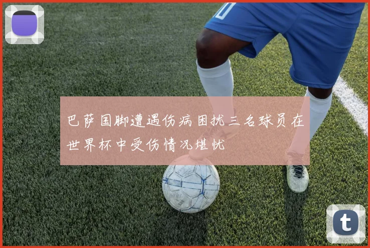 巴萨国脚遭遇伤病困扰三名球员在世界杯中受伤情况堪忧