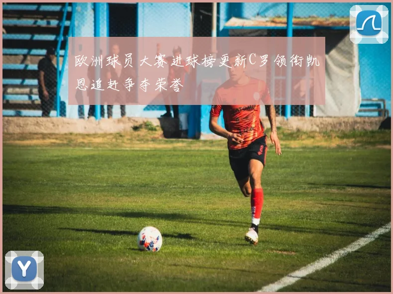 欧洲球员大赛进球榜更新C罗领衔凯恩追赶争夺荣誉