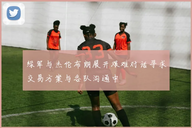 绿军与杰伦布朗展开艰难对话寻求交易方案与各队沟通中