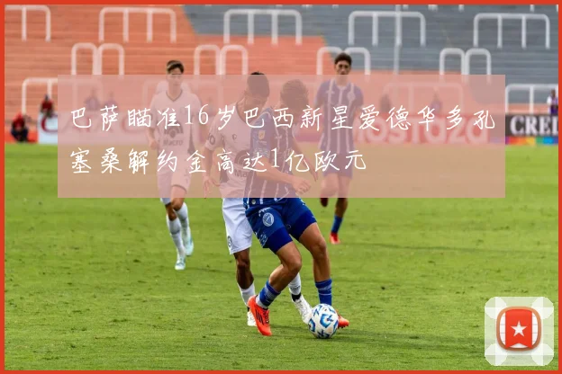 巴萨瞄准16岁巴西新星爱德华多孔塞桑解约金高达1亿欧元