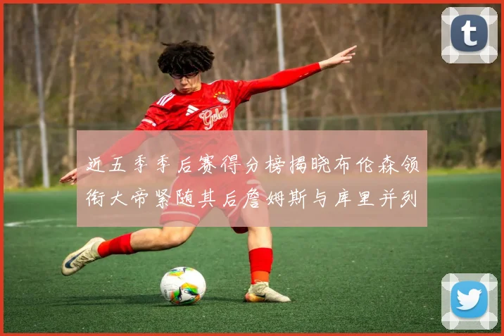 近五季季后赛得分榜揭晓布伦森领衔大帝紧随其后詹姆斯与库里并列第四