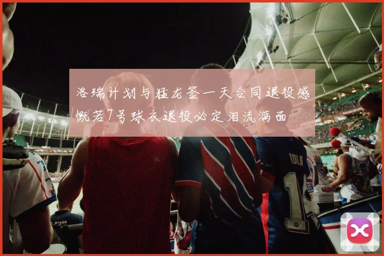 洛瑞计划与猛龙签一天合同退役感慨若7号球衣退役必定泪流满面
