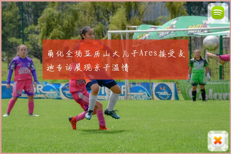 萌化全场亚历山大儿子Ares接受麦迪专访展现亲子温情