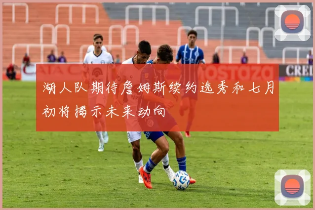 湖人队期待詹姆斯续约选秀和七月初将揭示未来动向