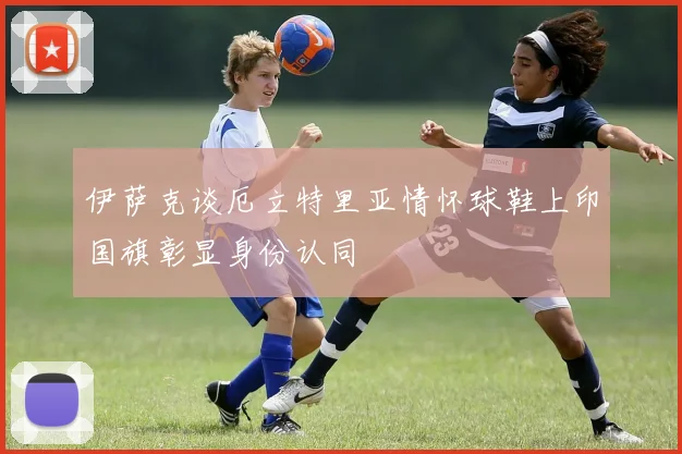 伊萨克谈厄立特里亚情怀球鞋上印国旗彰显身份认同