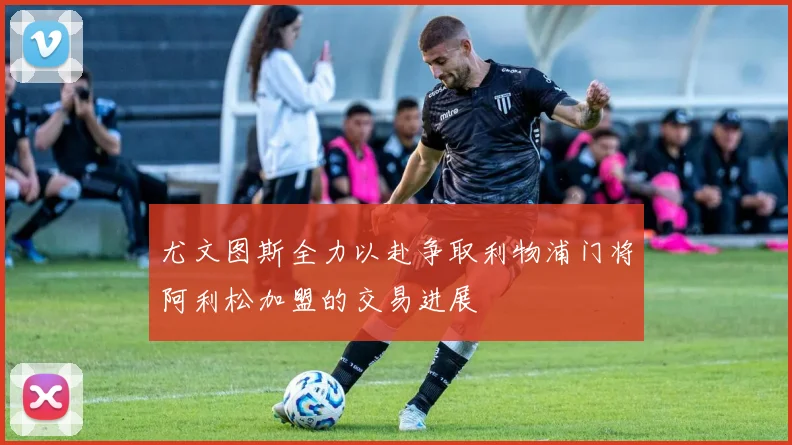尤文图斯全力以赴争取利物浦门将阿利松加盟的交易进展