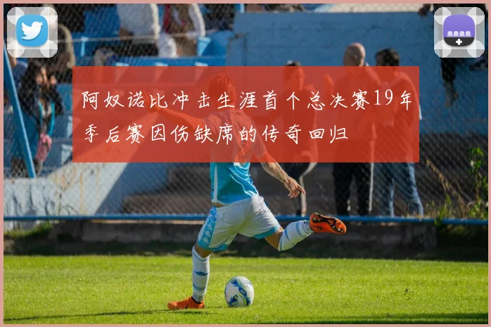 阿奴诺比冲击生涯首个总决赛19年季后赛因伤缺席的传奇回归