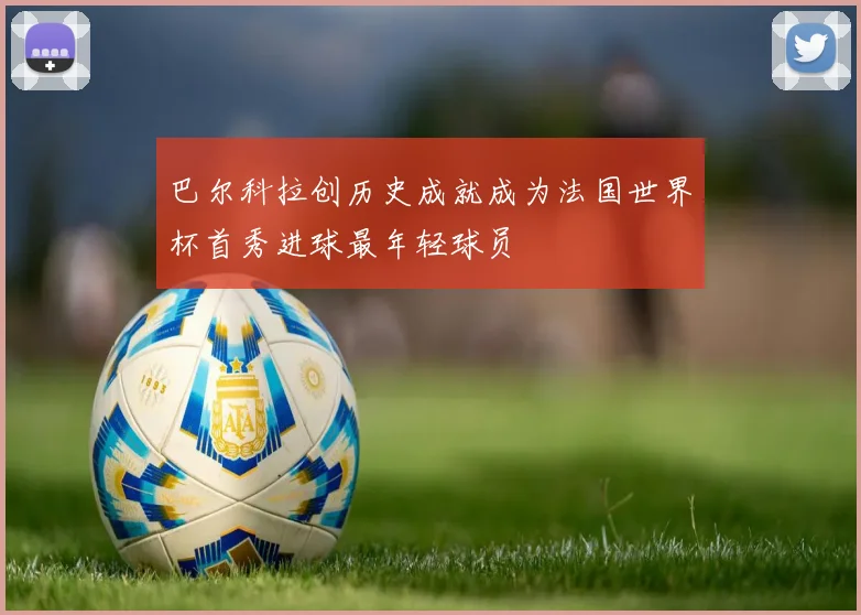 巴尔科拉创历史成就成为法国世界杯首秀进球最年轻球员