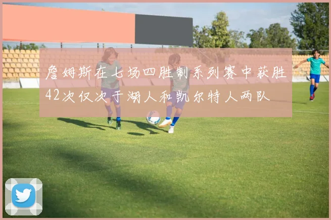 詹姆斯在七场四胜制系列赛中获胜42次仅次于湖人和凯尔特人两队